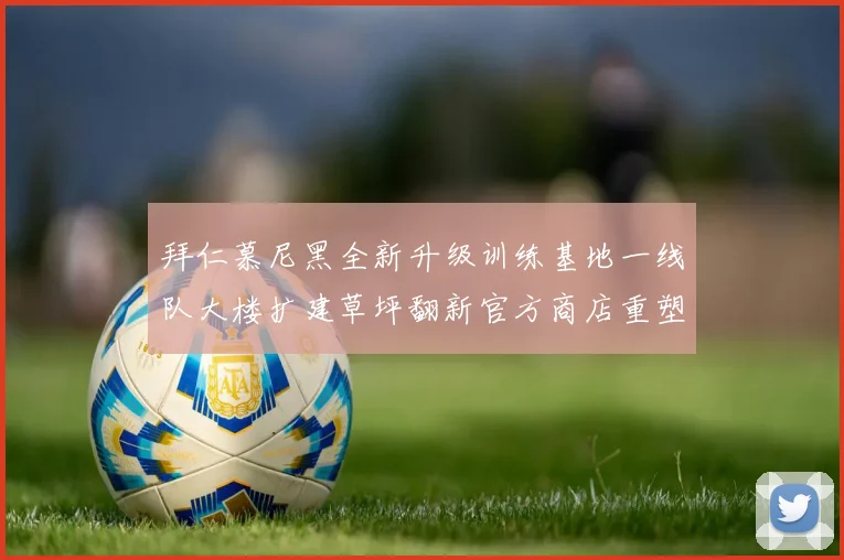 拜仁慕尼黑全新升级训练基地一线队大楼扩建草坪翻新官方商店重塑形象