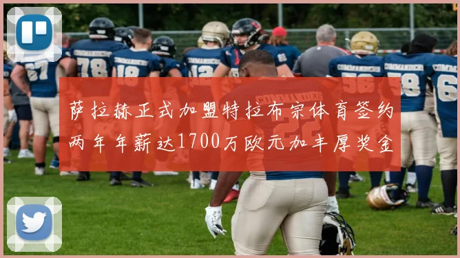 萨拉赫正式加盟特拉布宗体育签约两年年薪达1700万欧元加丰厚奖金