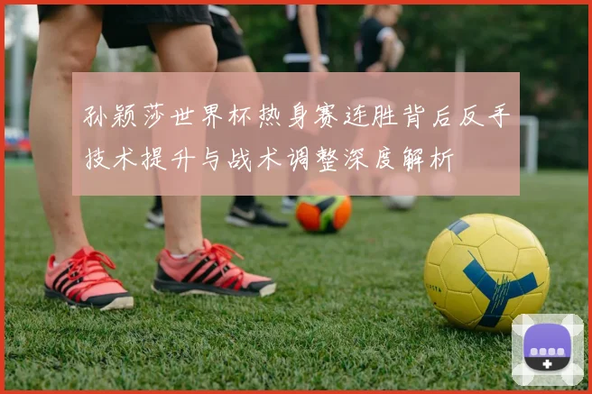 孙颖莎世界杯热身赛连胜背后反手技术提升与战术调整深度解析