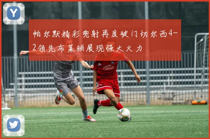 帕尔默精彩兜射再度破门切尔西4-2领先布莱顿展现强大火力