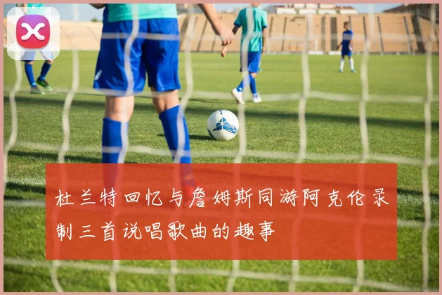 杜兰特回忆与詹姆斯同游阿克伦录制三首说唱歌曲的趣事