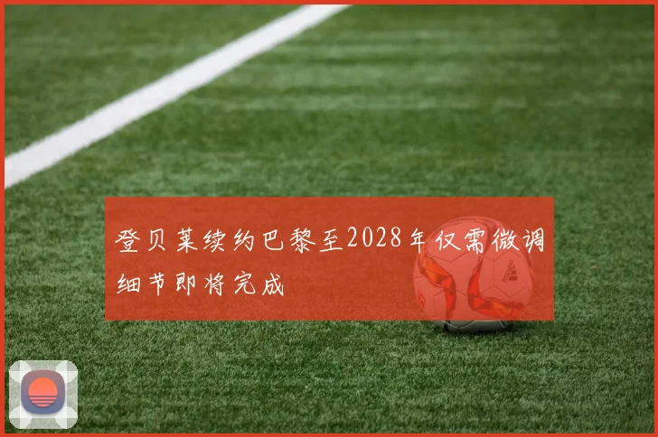 登贝莱续约巴黎至2028年仅需微调细节即将完成