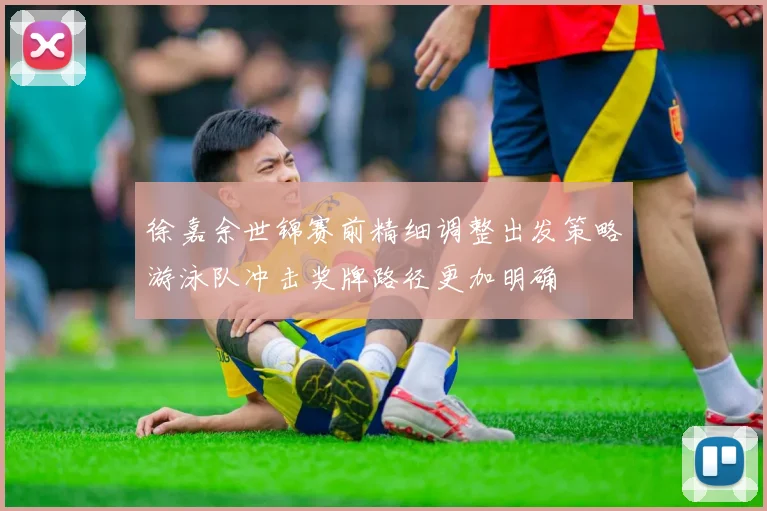 徐嘉余世锦赛前精细调整出发策略游泳队冲击奖牌路径更加明确