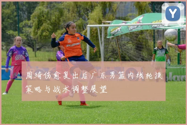 周琦伤愈复出后广东男篮内线轮换策略与战术调整展望