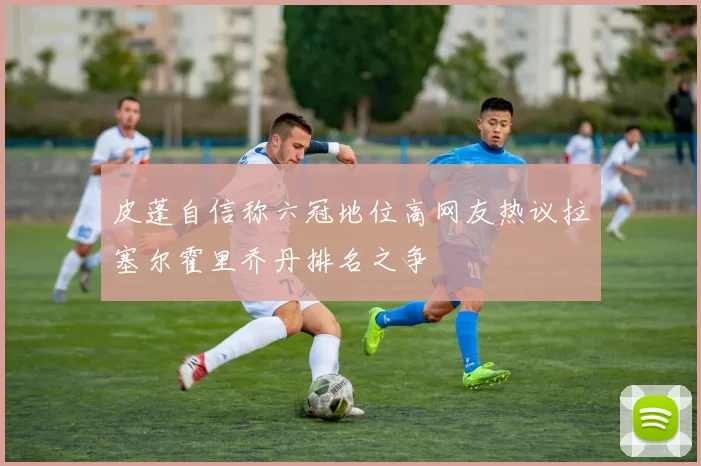 皮蓬自信称六冠地位高网友热议拉塞尔霍里乔丹排名之争